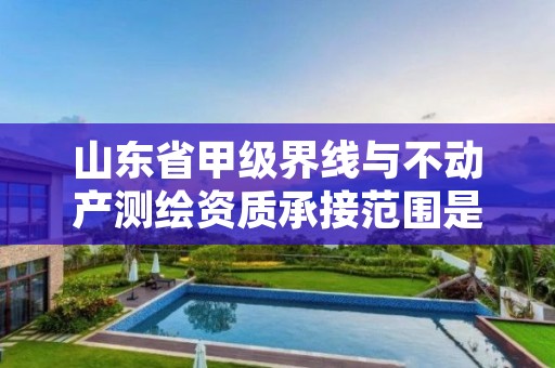 山东省甲级界线与不动产测绘资质承接范围是什么?