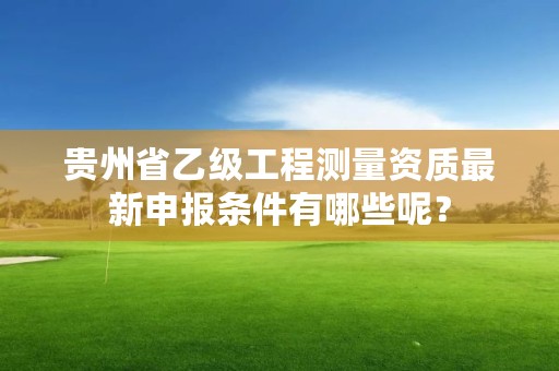 贵州省乙级工程测量资质最新申报条件有哪些呢？