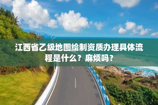 江西省乙级地图绘制资质办理具体流程是什么?麻烦吗?