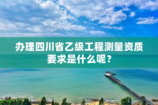 办理四川省乙级工程测量资质要求是什么呢?