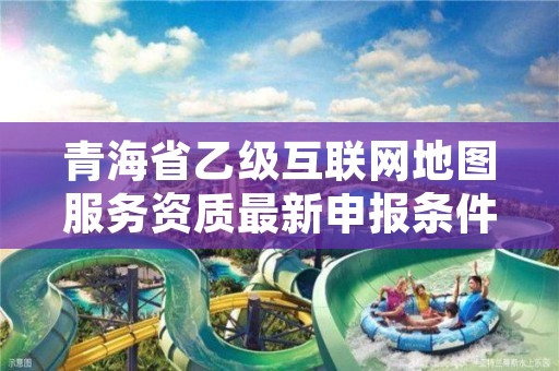 青海省乙级互联网地图服务资质最新申报条件有哪些?