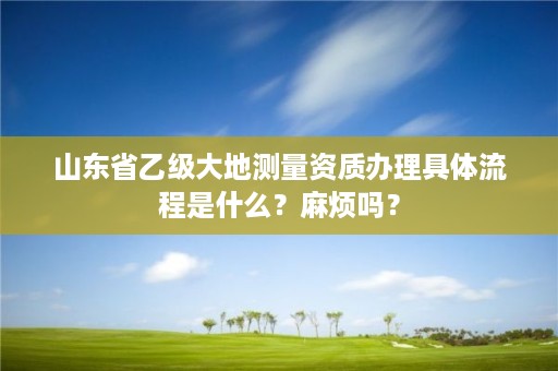 山东省乙级大地测量资质办理具体流程是什么?麻烦吗?