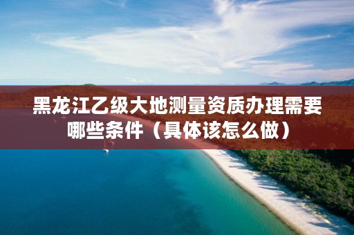 黑龙江乙级大地测量资质办理需要哪些条件(具体该怎么做)