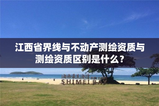 江西省界线与不动产测绘资质与测绘资质区别是什么?
