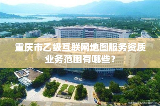 重庆市乙级互联网地图服务资质业务范围有哪些?
