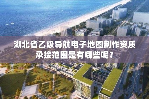 湖北省乙级导航电子地图制作资质承接范围是有哪些呢？