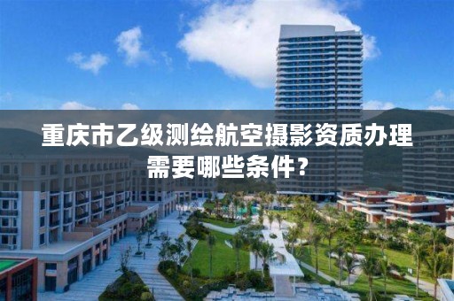 重庆市乙级测绘航空摄影资质办理需要哪些条件?