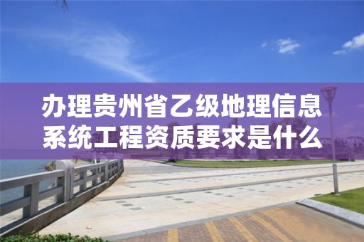 办理贵州省乙级地理信息系统工程资质要求是什么呢？