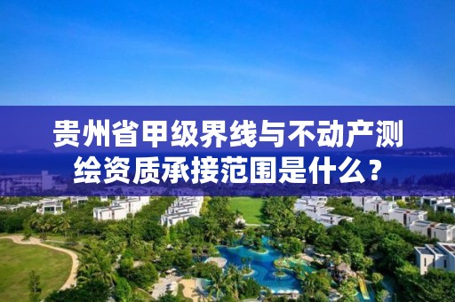 贵州省甲级界线与不动产测绘资质承接范围是什么？