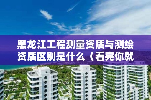 黑龙江工程测量资质与测绘资质区别是什么(看完你就明白了)