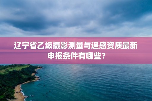 辽宁省乙级摄影测量与遥感资质最新申报条件有哪些？