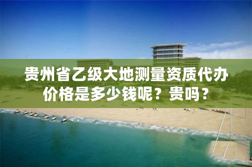 贵州省乙级大地测量资质代办价格是多少钱呢？贵吗？