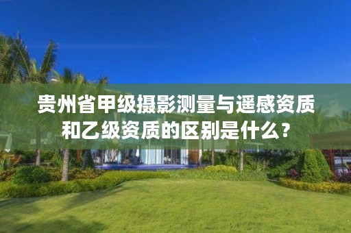 贵州省甲级摄影测量与遥感资质和乙级资质的区别是什么？