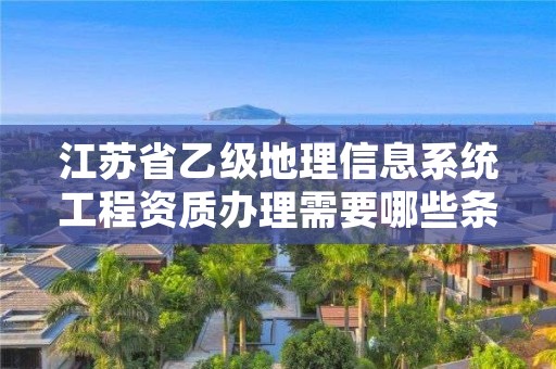江苏省乙级地理信息系统工程资质办理需要哪些条件?