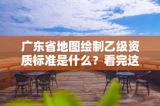 广东省地图绘制乙级资质标准是什么?看完这篇就够了