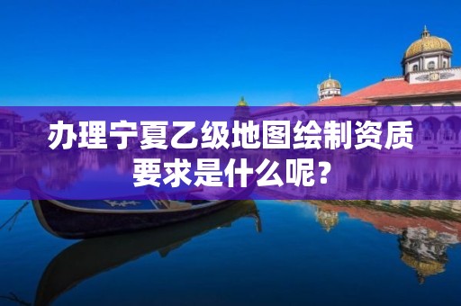 办理宁夏乙级地图绘制资质要求是什么呢?