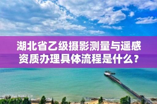 湖北省乙级摄影测量与遥感资质办理具体流程是什么？