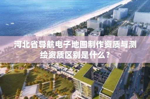 河北省导航电子地图制作资质与测绘资质区别是什么?