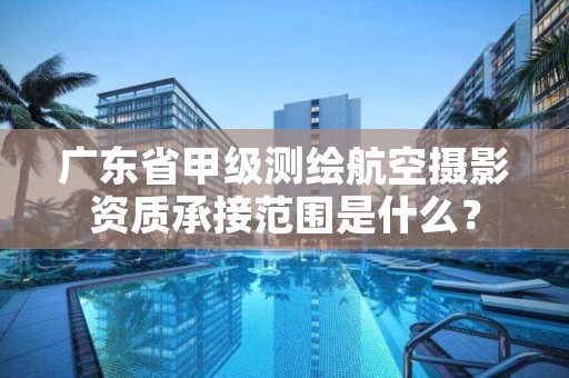 广东省甲级测绘航空摄影资质承接范围是什么?