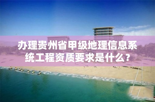 办理贵州省甲级地理信息系统工程资质要求是什么？