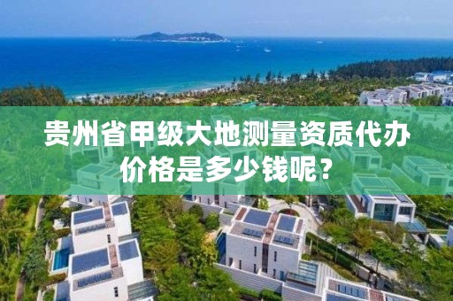 贵州省甲级大地测量资质代办价格是多少钱呢？