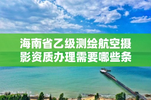 海南省乙级测绘航空摄影资质办理需要哪些条件?