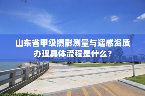 山东省甲级摄影测量与遥感资质办理具体流程是什么?