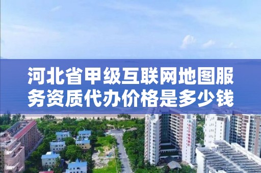 河北省甲级互联网地图服务资质代办价格是多少钱呢?