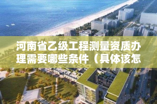河南省乙级工程测量资质办理需要哪些条件(具体该怎么做)