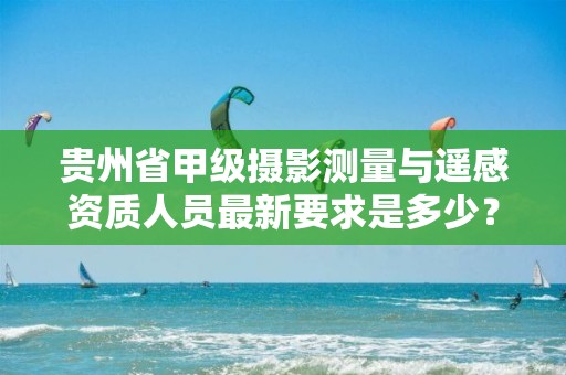 贵州省甲级摄影测量与遥感资质人员最新要求是多少？