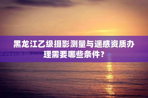 黑龙江乙级摄影测量与遥感资质办理需要哪些条件?