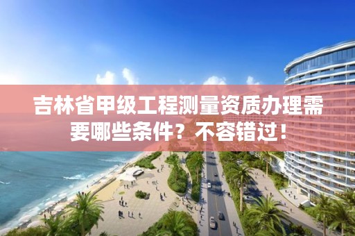 吉林省甲级工程测量资质办理需要哪些条件?不容错过!
