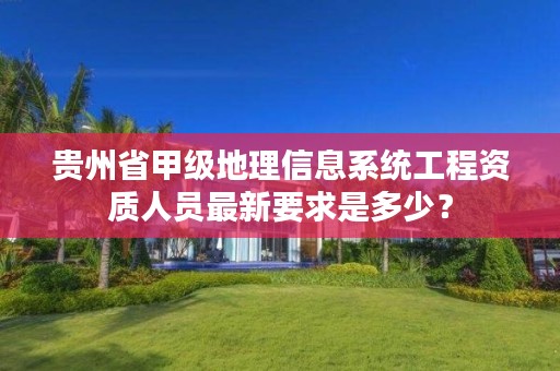 贵州省甲级地理信息系统工程资质人员最新要求是多少？