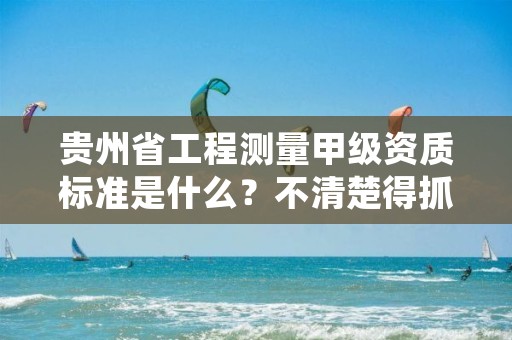 贵州省工程测量甲级资质标准是什么？不清楚得抓紧看