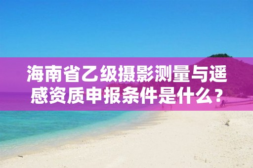 海南省乙级摄影测量与遥感资质申报条件是什么?