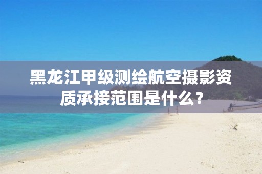 黑龙江甲级测绘航空摄影资质承接范围是什么?