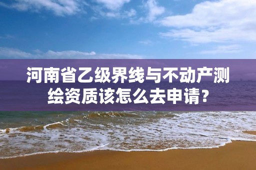 河南省乙级界线与不动产测绘资质该怎么去申请?