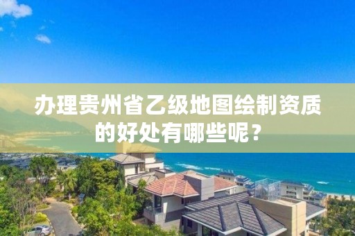 办理贵州省乙级地图绘制资质的好处有哪些呢？