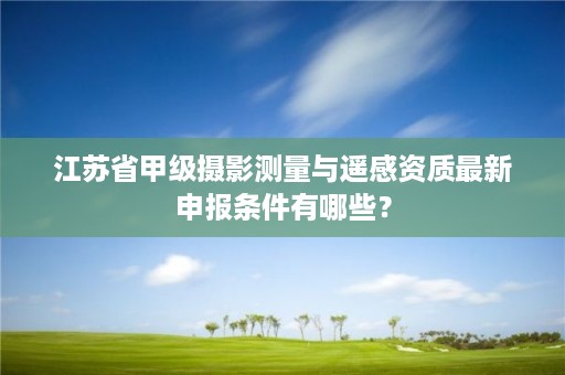 江苏省甲级摄影测量与遥感资质最新申报条件有哪些?