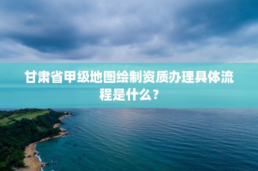 甘肃省甲级地图绘制资质办理具体流程是什么?