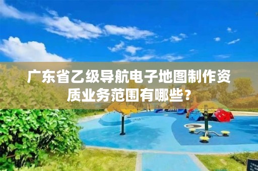广东省乙级导航电子地图制作资质业务范围有哪些?