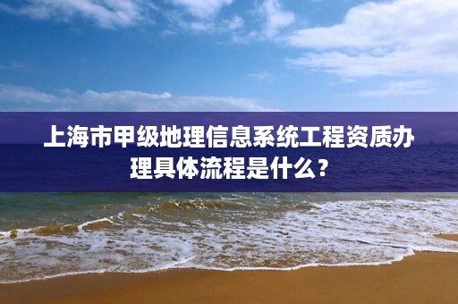 上海市甲级地理信息系统工程资质办理具体流程是什么?
