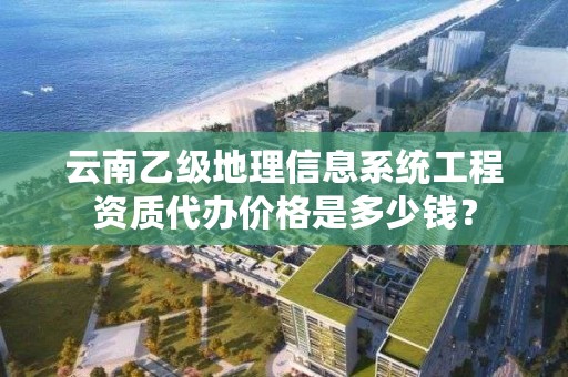 云南乙级地理信息系统工程资质代办价格是多少钱?