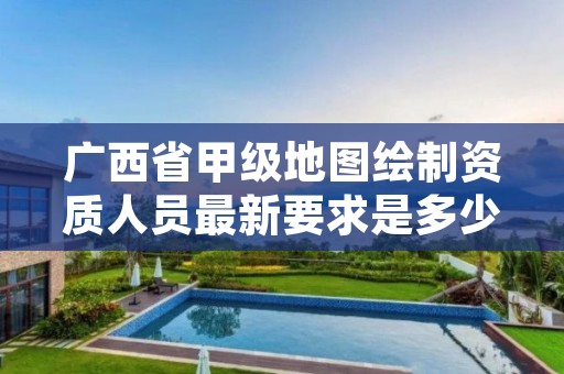 广西省甲级地图绘制资质人员最新要求是多少?