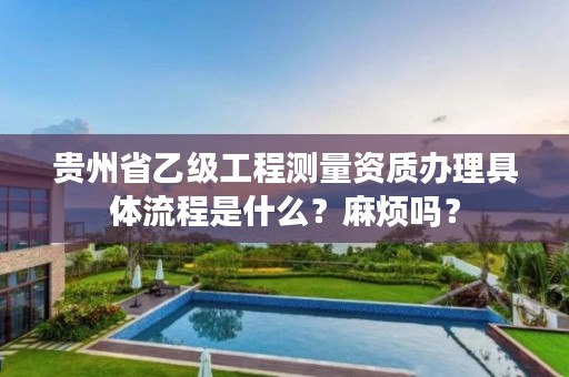 贵州省乙级工程测量资质办理具体流程是什么？麻烦吗？