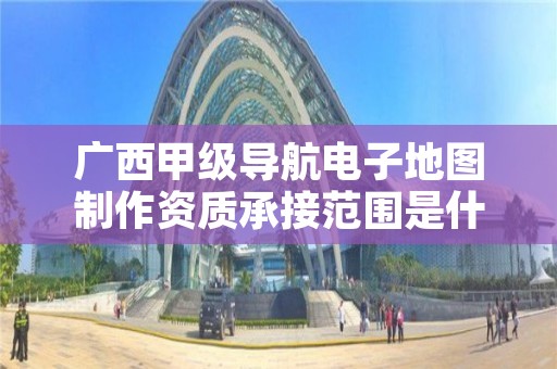 广西甲级导航电子地图制作资质承接范围是什么?