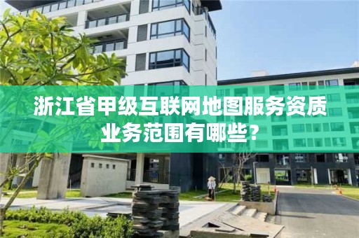 浙江省甲级互联网地图服务资质业务范围有哪些?