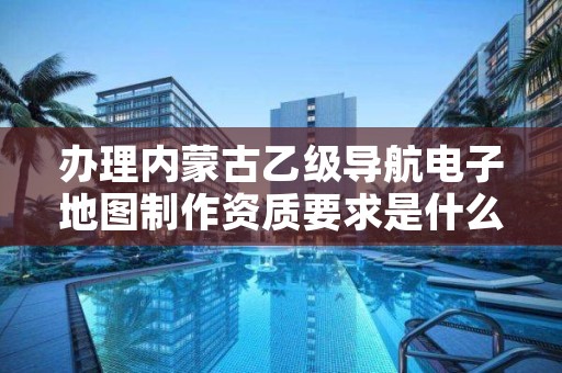 办理内蒙古乙级导航电子地图制作资质要求是什么?