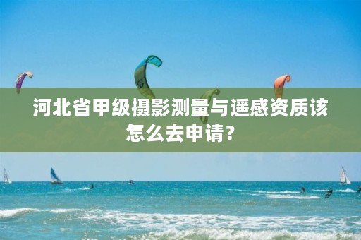 河北省甲级摄影测量与遥感资质该怎么去申请?