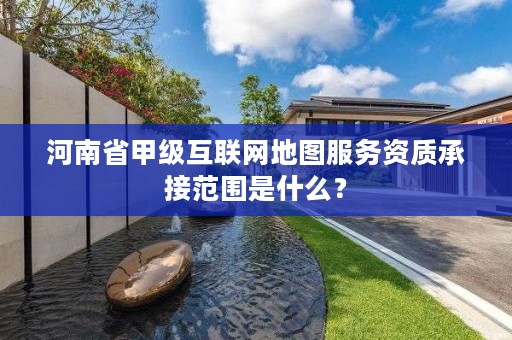 河南省甲级互联网地图服务资质承接范围是什么?